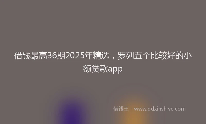 借钱最高36期2025年精选，罗列五个比较好的小额贷款app
