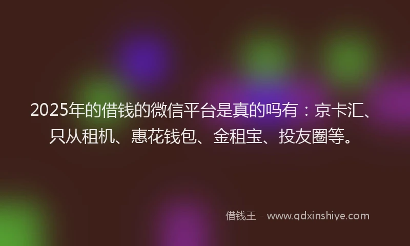 2025年的借钱的微信平台是真的吗有：京卡汇、只从租机、惠花钱包、金租宝、投友圈等。