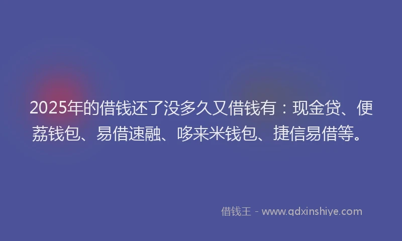 2025年的借钱还了没多久又借钱有：现金贷、便荔钱包、易借速融、哆来米钱包、捷信易借等。