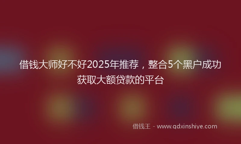 借钱大师好不好2025年推荐，整合5个黑户成功获取大额贷款的平台