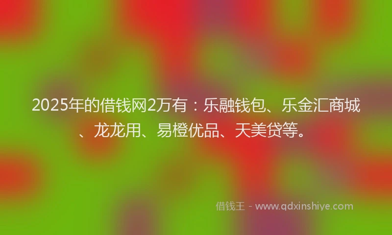 2025年的借钱网2万有：乐融钱包、乐金汇商城、龙龙用、易橙优品、天美贷等。