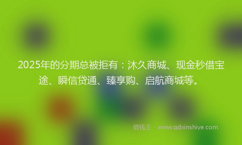 2025年的分期总被拒有：沐久商城、现金秒借宝途、瞬信贷通、臻享购、启航商城等。