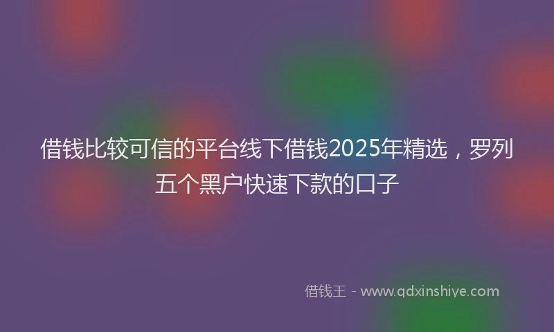 借钱比较可信的平台线下借钱2025年精选，罗列五个黑户快速下款的口子