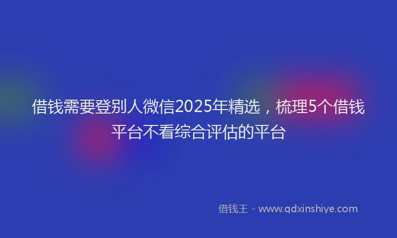 借钱需要登别人微信2025年精选，梳理5个借钱平台不看综合评估的平台