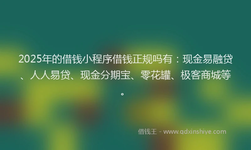 2025年的借钱小程序借钱正规吗有：现金易融贷、人人易贷、现金分期宝、零花罐、极客商城等。