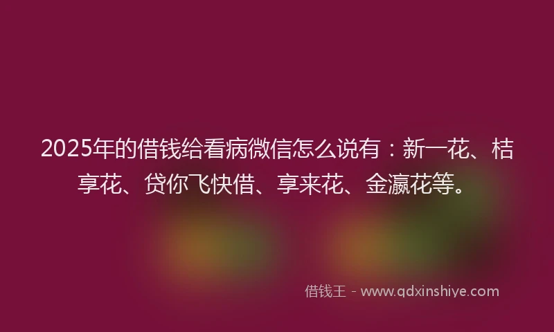 2025年的借钱给看病微信怎么说有：新一花、桔享花、贷你飞快借、享来花、金瀛花等。
