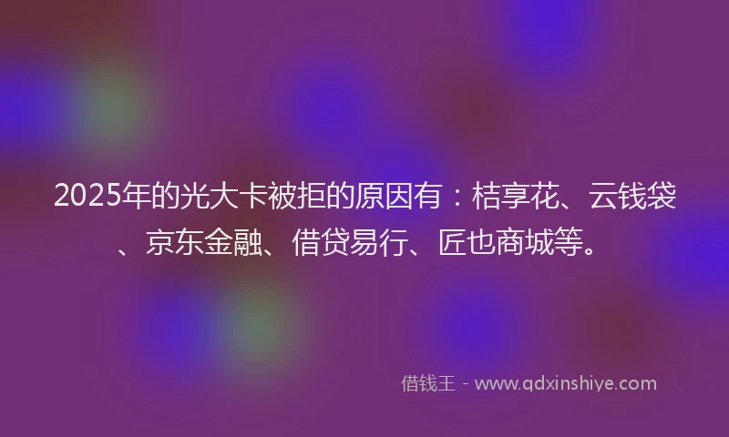 2025年的光大卡被拒的原因有：桔享花、云钱袋、京东金融、借贷易行、匠也商城等。