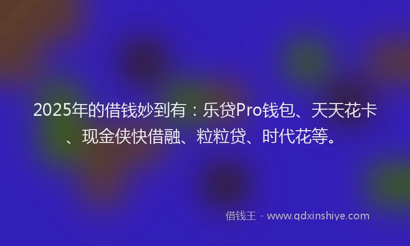 2025年的借钱妙到有：乐贷Pro钱包、天天花卡、现金侠快借融、粒粒贷、时代花等。