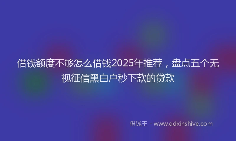 借钱额度不够怎么借钱2025年推荐，盘点五个无视征信黑白户秒下款的贷款