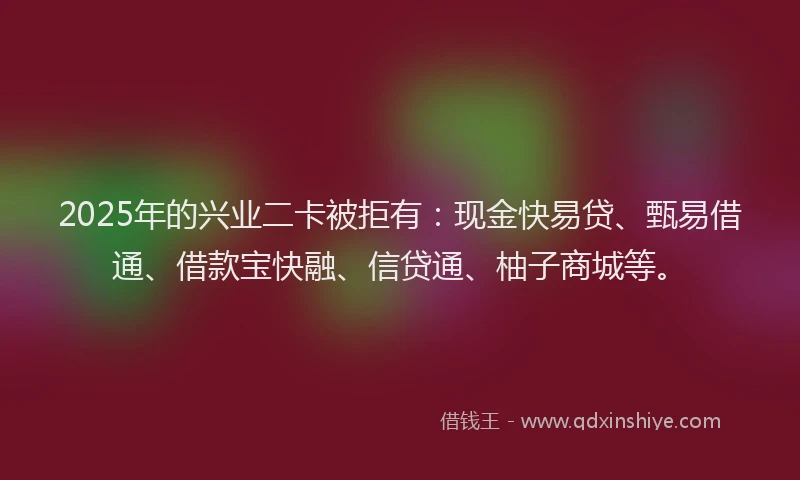 2025年的兴业二卡被拒有：现金快易贷、甄易借通、借款宝快融、信贷通、柚子商城等。