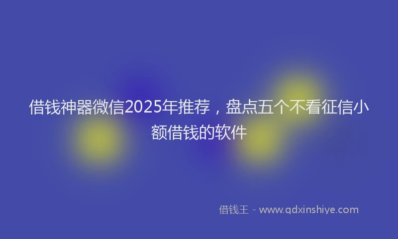 借钱神器微信2025年推荐，盘点五个不看征信小额借钱的软件
