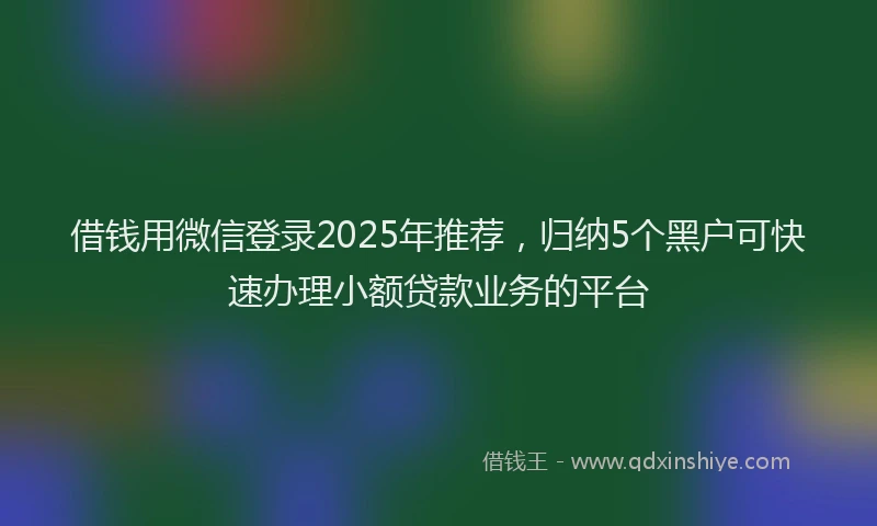借钱用微信登录2025年推荐，归纳5个黑户可快速办理小额贷款业务的平台