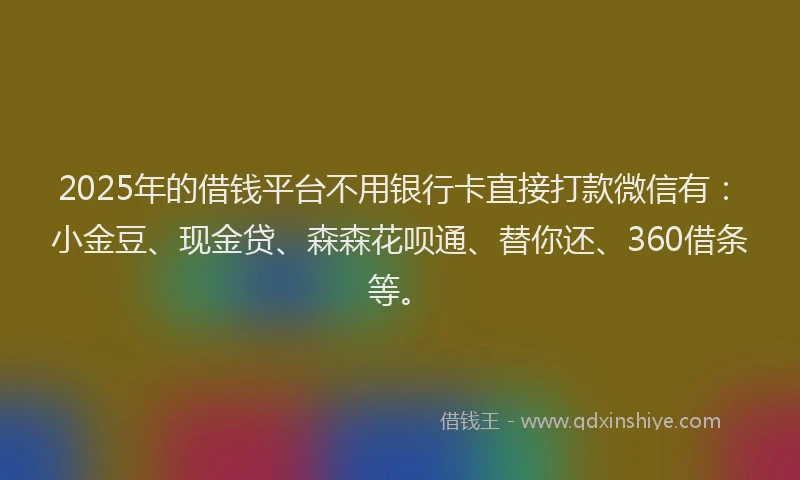 2025年的借钱平台不用银行卡直接打款微信有：小金豆、现金贷、森森花呗通、替你还、360借条等。