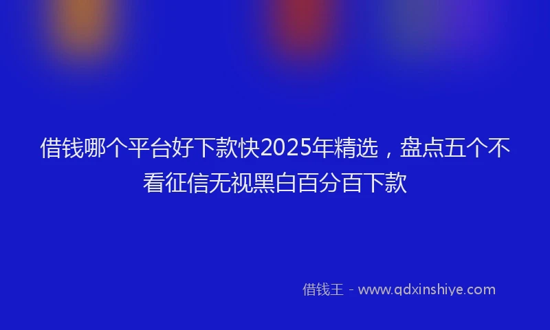借钱哪个平台好下款快2025年精选，盘点五个不看征信无视黑白百分百下款