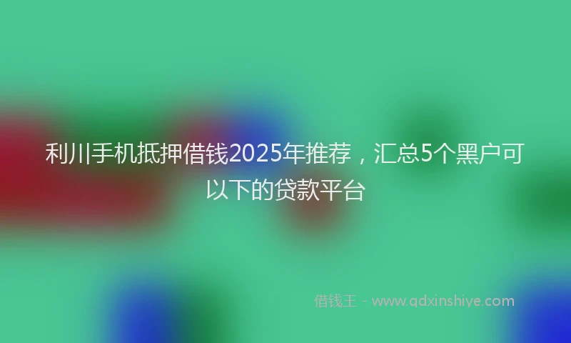 利川手机抵押借钱2025年推荐，汇总5个黑户可以下的贷款平台