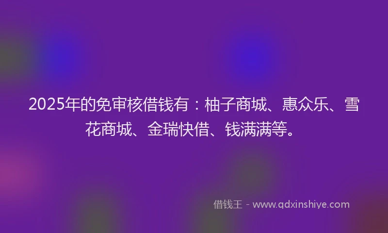 2025年的免审核借钱有：柚子商城、惠众乐、雪花商城、金瑞快借、钱满满等。