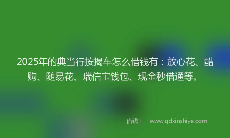2025年的典当行按揭车怎么借钱有：放心花、酷购、随易花、瑞信宝钱包、现金秒借通等。