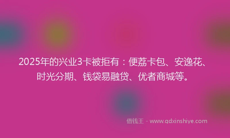 2025年的兴业3卡被拒有：便荔卡包、安逸花、时光分期、钱袋易融贷、优者商城等。