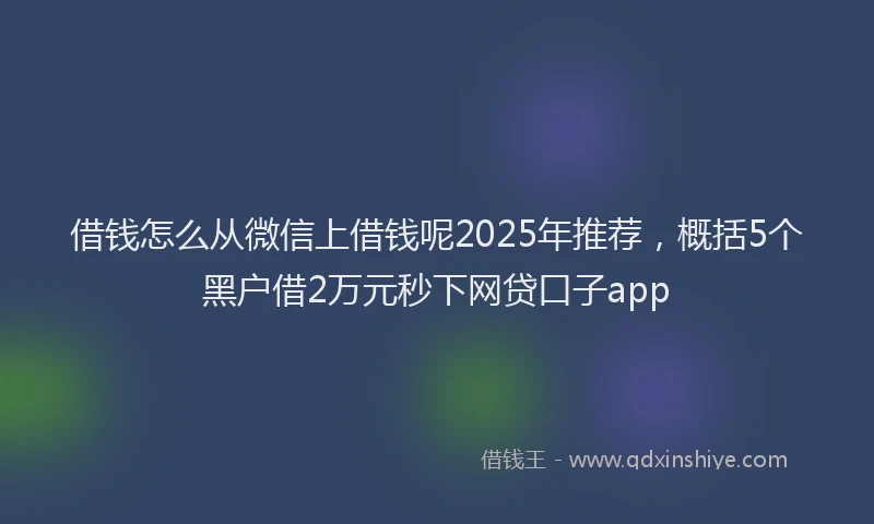 借钱怎么从微信上借钱呢2025年推荐，概括5个黑户借2万元秒下网贷口子app