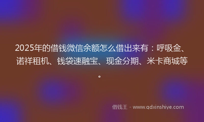 2025年的借钱微信余额怎么借出来有：呼吸金、诺祥租机、钱袋速融宝、现金分期、米卡商城等。