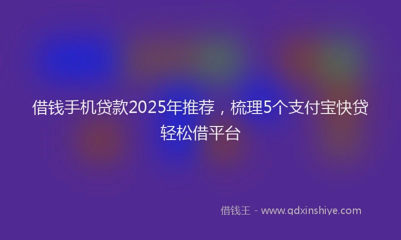 借钱手机贷款2025年推荐，梳理5个支付宝快贷轻松借平台