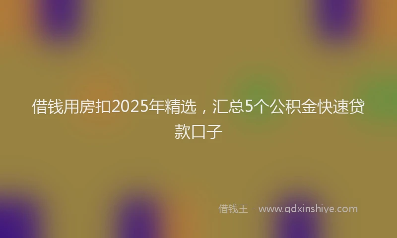 借钱用房扣2025年精选，汇总5个公积金快速贷款口子