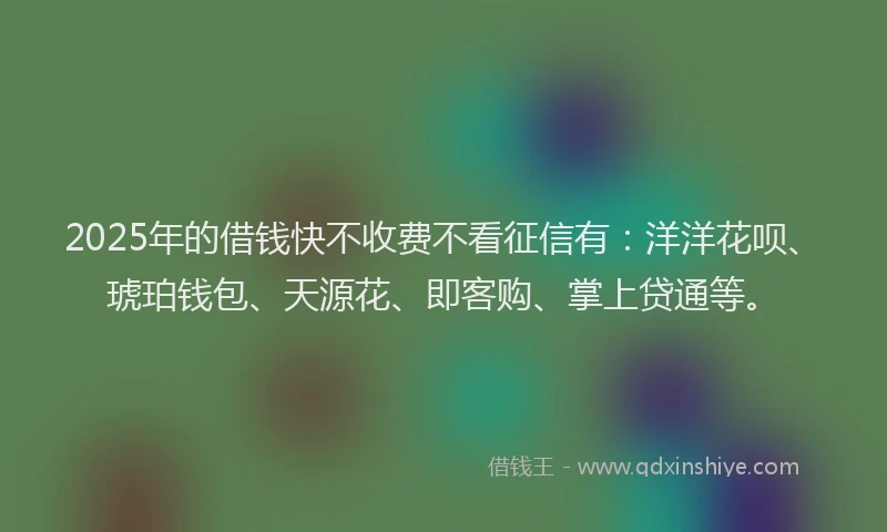 2025年的借钱快不收费不看征信有：洋洋花呗、琥珀钱包、天源花、即客购、掌上贷通等。