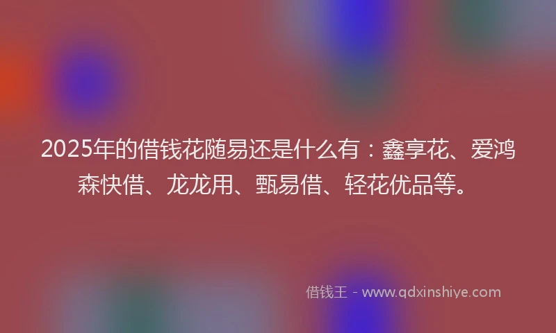 2025年的借钱花随易还是什么有：鑫享花、爱鸿森快借、龙龙用、甄易借、轻花优品等。