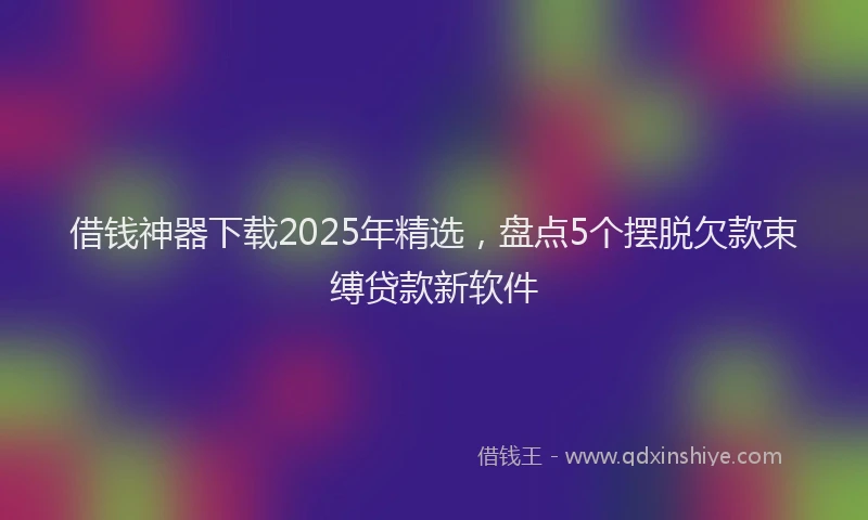 借钱神器下载2025年精选，盘点5个摆脱欠款束缚贷款新软件