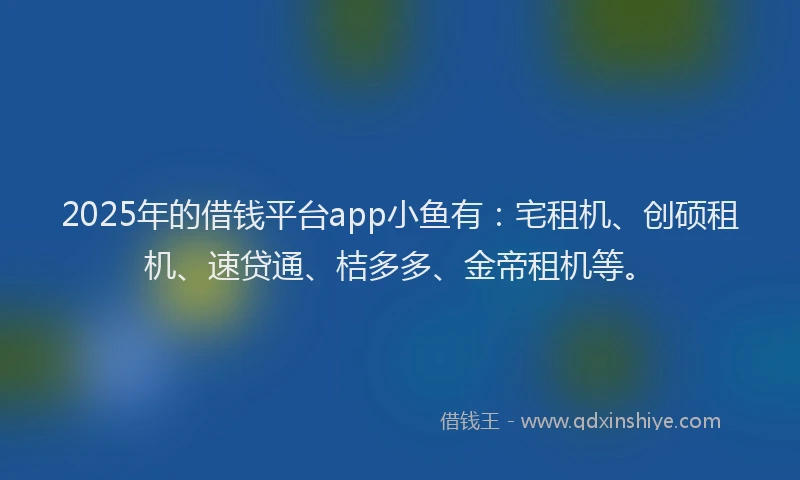 2025年的借钱平台app小鱼有：宅租机、创硕租机、速贷通、桔多多、金帝租机等。