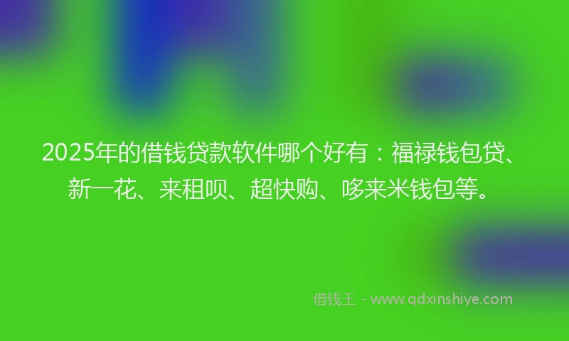 2025年的借钱贷款软件哪个好有：福禄钱包贷、新一花、来租呗、超快购、哆来米钱包等。