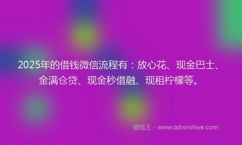 2025年的借钱微信流程有：放心花、现金巴士、金满仓贷、现金秒借融、现租柠檬等。