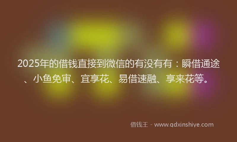 2025年的借钱直接到微信的有没有有：瞬借通途、小鱼免审、宜享花、易借速融、享来花等。