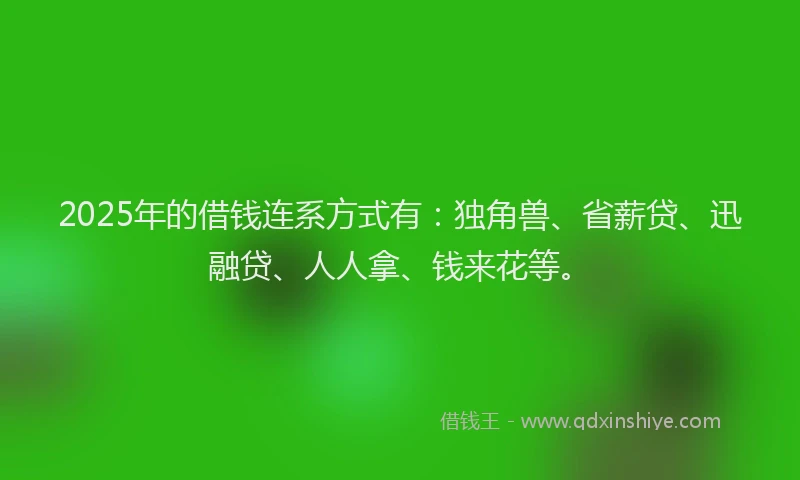 2025年的借钱连系方式有：独角兽、省薪贷、迅融贷、人人拿、钱来花等。