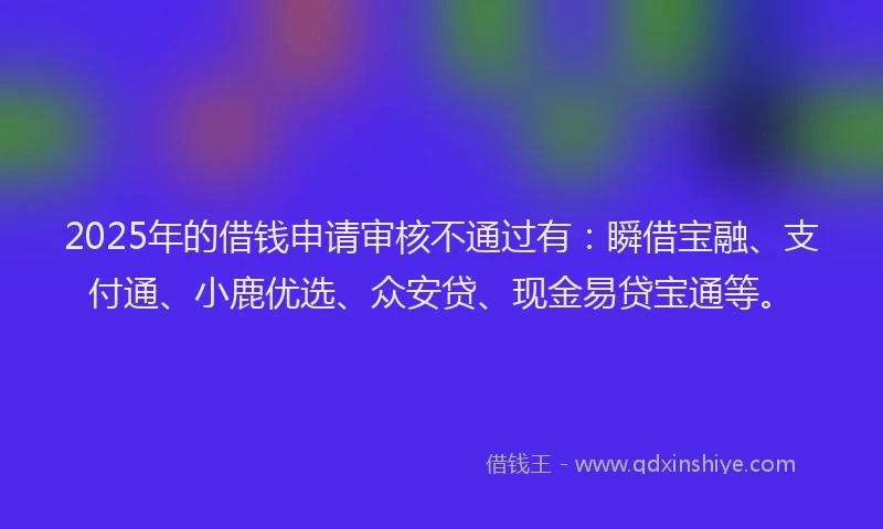 2025年的借钱申请审核不通过有：瞬借宝融、支付通、小鹿优选、众安贷、现金易贷宝通等。