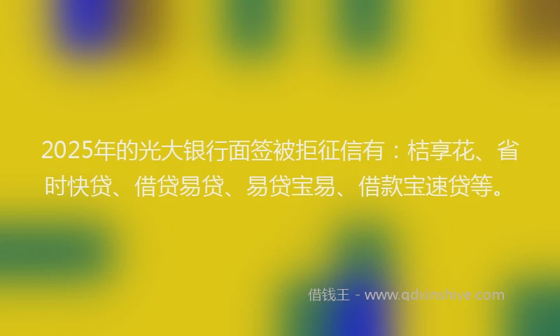 2025年的光大银行面签被拒征信有：桔享花、省时快贷、借贷易贷、易贷宝易、借款宝速贷等。