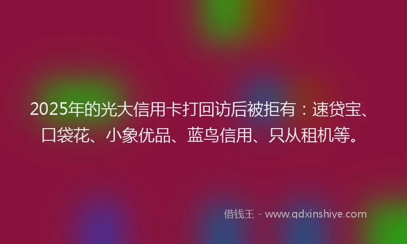 2025年的光大信用卡打回访后被拒有：速贷宝、口袋花、小象优品、蓝鸟信用、只从租机等。