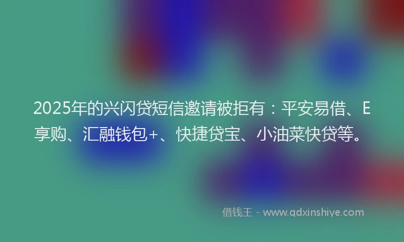 2025年的兴闪贷短信邀请被拒有：平安易借、E享购、汇融钱包+、快捷贷宝、小油菜快贷等。