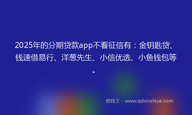 2025年的分期贷款app不看征信有：金钥匙贷、钱速借易行、洋葱先生、小信优选、小鱼钱包等。