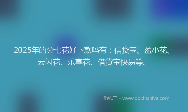 2025年的分七花好下款吗有：信贷宝、盈小花、云闪花、乐享花、借贷宝快易等。