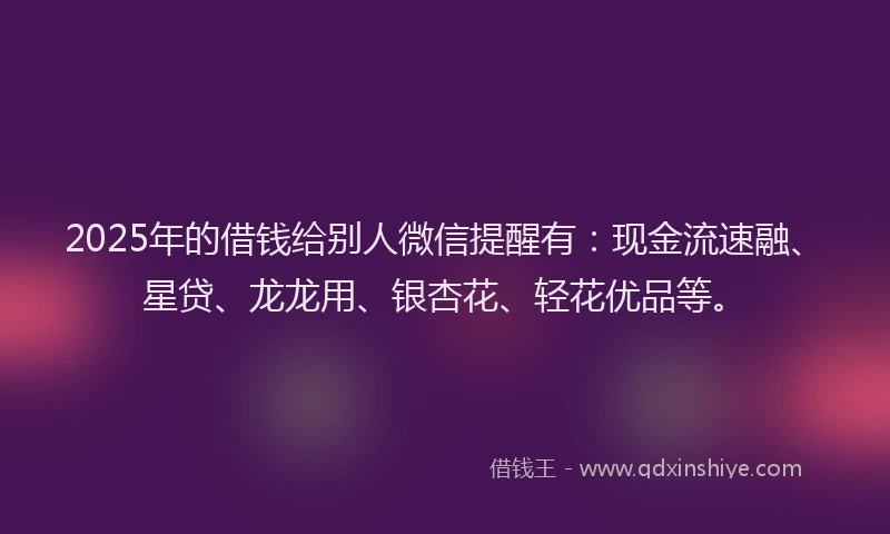 2025年的借钱给别人微信提醒有：现金流速融、星贷、龙龙用、银杏花、轻花优品等。