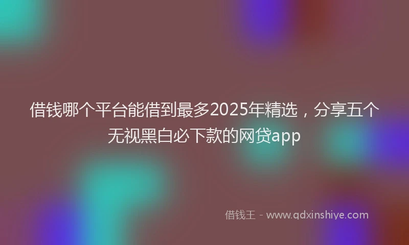借钱哪个平台能借到最多2025年精选，分享五个无视黑白必下款的网贷app