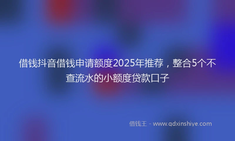 借钱抖音借钱申请额度2025年推荐，整合5个不查流水的小额度贷款口子