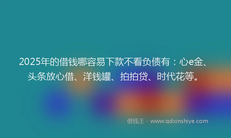 2025年的借钱哪容易下款不看负债有：心e金、头条放心借、洋钱罐、拍拍贷、时代花等。
