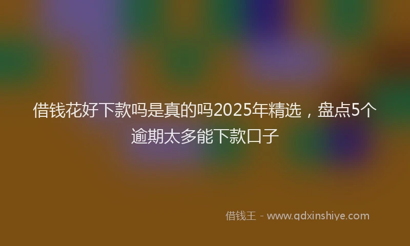 借钱花好下款吗是真的吗2025年精选，盘点5个逾期太多能下款口子