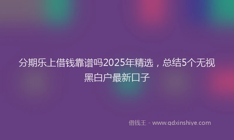 分期乐上借钱靠谱吗2025年精选，总结5个无视黑白户最新口子
