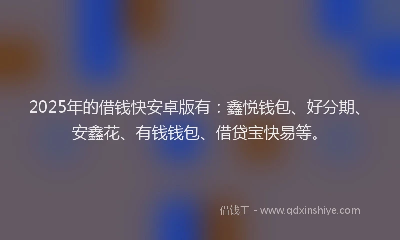 2025年的借钱快安卓版有：鑫悦钱包、好分期、安鑫花、有钱钱包、借贷宝快易等。