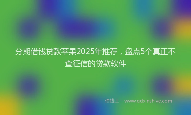分期借钱贷款苹果2025年推荐，盘点5个真正不查征信的贷款软件