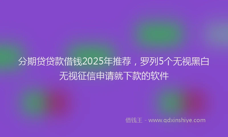 分期贷贷款借钱2025年推荐，罗列5个无视黑白无视征信申请就下款的软件