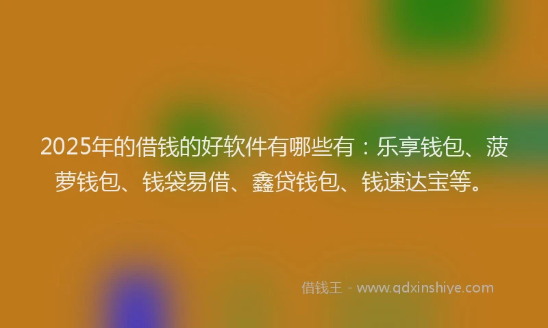 2025年的借钱的好软件有哪些有：乐享钱包、菠萝钱包、钱袋易借、鑫贷钱包、钱速达宝等。